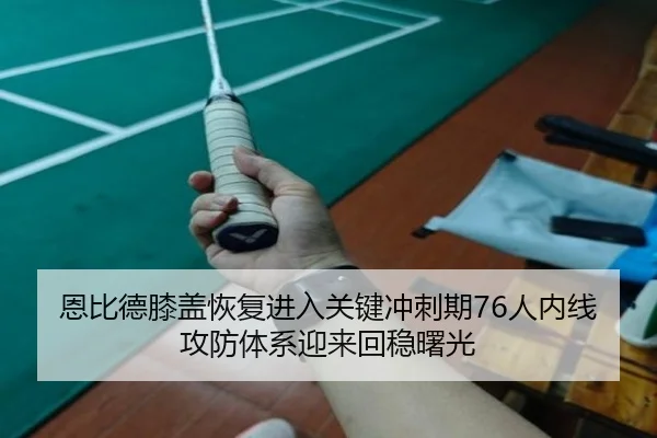 恩比德膝盖恢复进入关键冲刺期76人内线攻防体系迎来回稳曙光