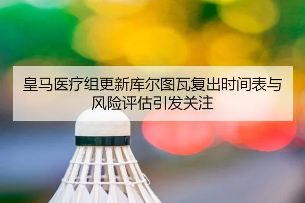 皇马医疗组更新库尔图瓦复出时间表与风险评估引发关注