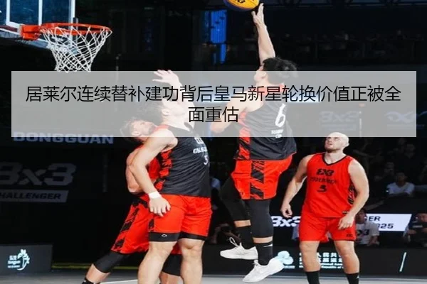 居莱尔连续替补建功背后皇马新星轮换价值正被全面重估