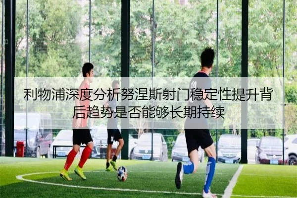 利物浦深度分析努涅斯射门稳定性提升背后趋势是否能够长期持续