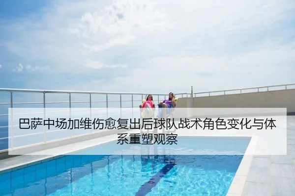 巴萨中场加维伤愈复出后球队战术角色变化与体系重塑观察