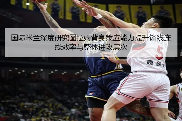 国际米兰深度研究图拉姆背身策应能力提升锋线连线效率与整体进攻层次