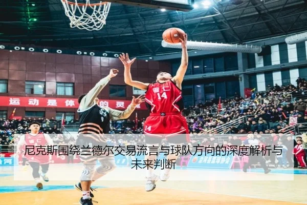 尼克斯围绕兰德尔交易流言与球队方向的深度解析与未来判断