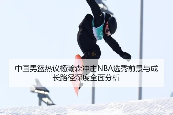 中国男篮热议杨瀚森冲击NBA选秀前景与成长路径深度全面分析