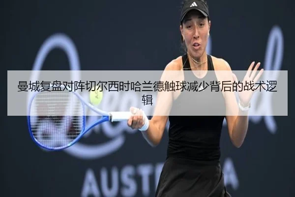 曼城复盘对阵切尔西时哈兰德触球减少背后的战术逻辑