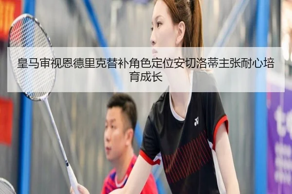 皇马审视恩德里克替补角色定位安切洛蒂主张耐心培育成长