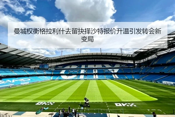 曼城权衡格拉利什去留抉择沙特报价升温引发转会新变局