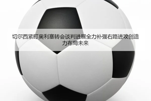 切尔西紧盯奥利塞转会谈判进展全力补强右路进攻创造力布局未来