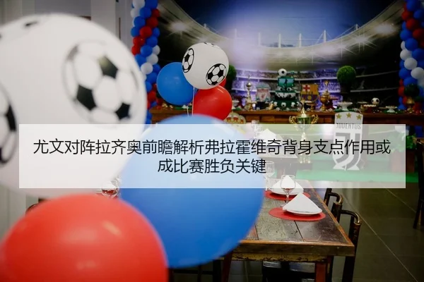 尤文对阵拉齐奥前瞻解析弗拉霍维奇背身支点作用或成比赛胜负关键