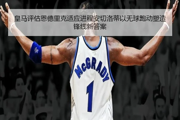 皇马评估恩德里克适应进程安切洛蒂以无球跑动塑造锋线新答案